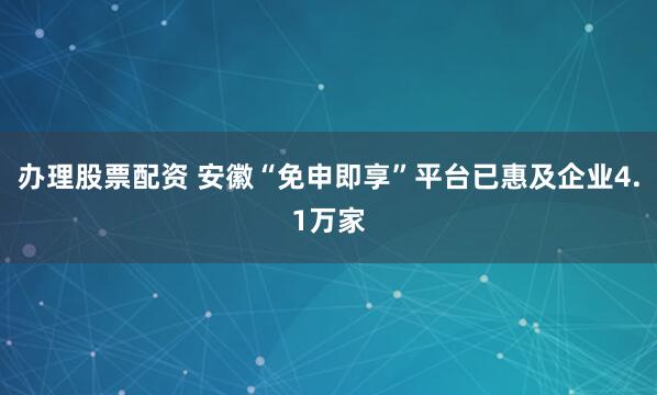 办理股票配资 安徽“免申即享”平台已惠及企业4.1万家