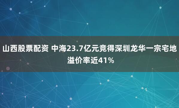 山西股票配资 中海23.7亿元竞得深圳龙华一宗宅地 溢价率近41%