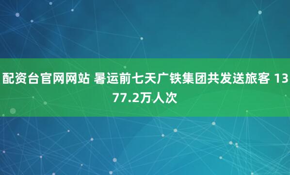 配资台官网网站 暑运前七天广铁集团共发送旅客 1377.2万人次
