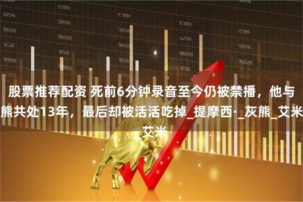 股票推荐配资 死前6分钟录音至今仍被禁播，他与熊共处13年，最后却被活活吃掉_提摩西·_灰熊_艾米