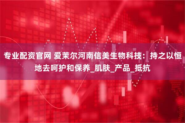 专业配资官网 爱茉尔河南信美生物科技：持之以恒地去呵护和保养_肌肤_产品_抵抗