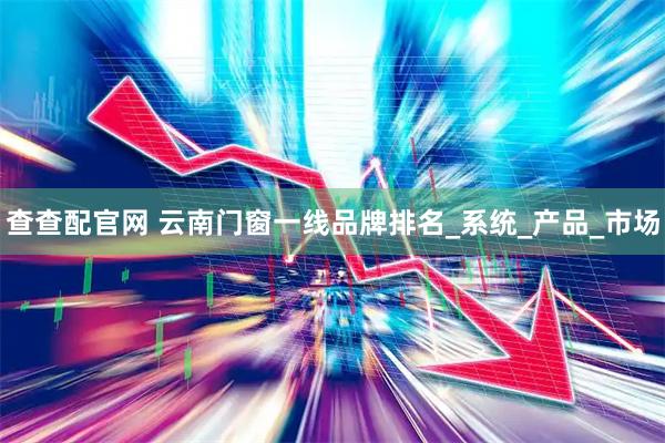 查查配官网 云南门窗一线品牌排名_系统_产品_市场