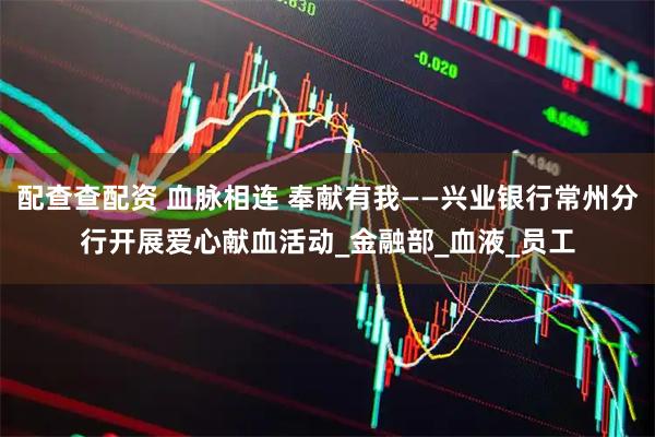 配查查配资 血脉相连 奉献有我——兴业银行常州分行开展爱心献血活动_金融部_血液_员工