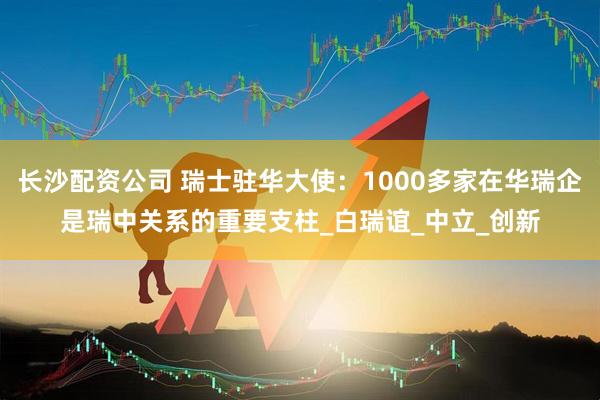 长沙配资公司 瑞士驻华大使：1000多家在华瑞企是瑞中关系的重要支柱_白瑞谊_中立_创新