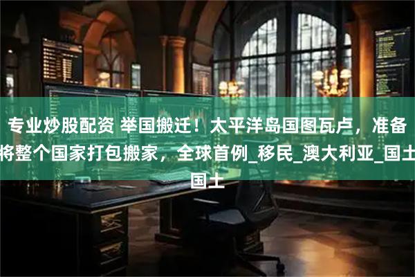 专业炒股配资 举国搬迁！太平洋岛国图瓦卢，准备将整个国家打包搬家，全球首例_移民_澳大利亚_国土