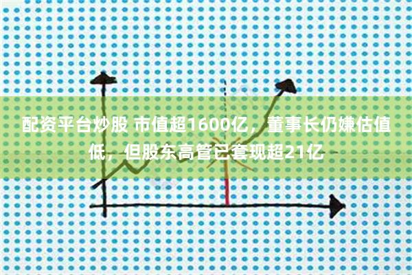 配资平台炒股 市值超1600亿，董事长仍嫌估值低，但股东高管已套现超21亿