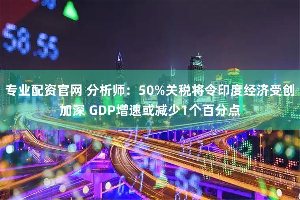 专业配资官网 分析师：50%关税将令印度经济受创加深 GDP增速或减少1个百分点