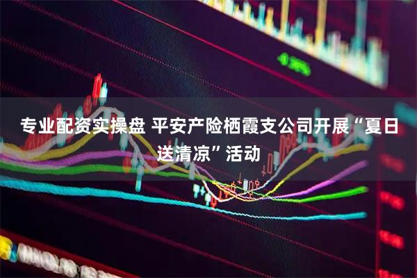 专业配资实操盘 平安产险栖霞支公司开展“夏日送清凉”活动