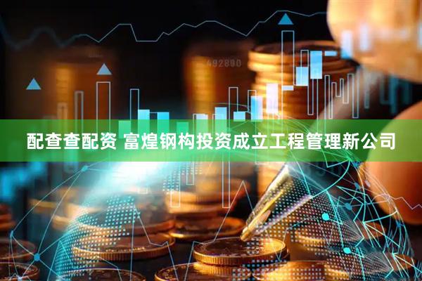 配查查配资 富煌钢构投资成立工程管理新公司