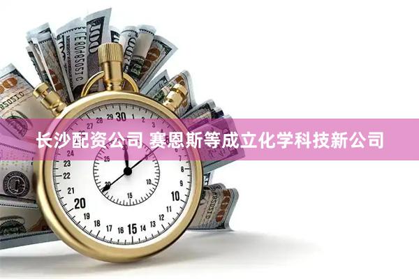 长沙配资公司 赛恩斯等成立化学科技新公司