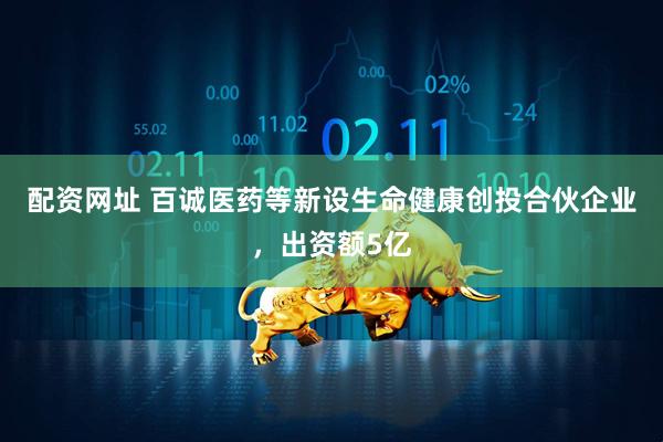 配资网址 百诚医药等新设生命健康创投合伙企业，出资额5亿