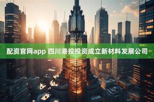 配资官网app 四川港投投资成立新材料发展公司