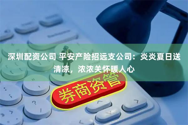 深圳配资公司 平安产险招远支公司：炎炎夏日送清凉，浓浓关怀暖人心