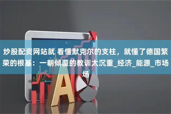 炒股配资网站就 看懂默克尔的支柱，就懂了德国繁荣的根基：一朝倾覆的教训太沉重_经济_能源_市场