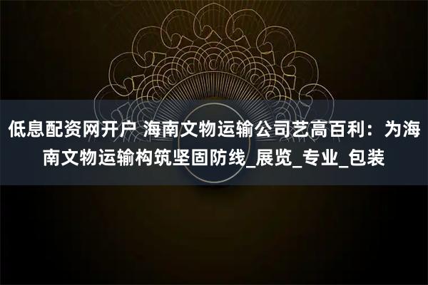 低息配资网开户 海南文物运输公司艺高百利：为海南文物运输构筑坚固防线_展览_专业_包装