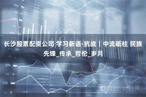 长沙股票配资公司 学习新语·抗战｜中流砥柱 民族先锋_传承_哲伦_岁月