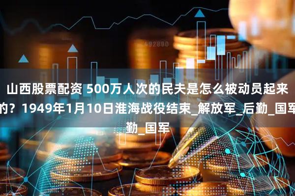 山西股票配资 500万人次的民夫是怎么被动员起来的？1949年1月10日淮海战役结束_解放军_后勤_国军