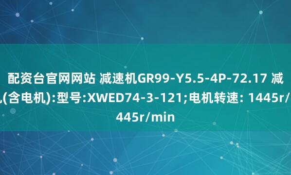 配资台官网网站 减速机GR99-Y5.5-4P-72.17 减速机(含电机):型号:XWED74-3-121;电机转速: 1445r/min