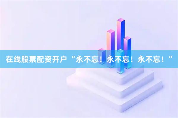在线股票配资开户 “永不忘！永不忘！永不忘！”