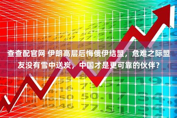 查查配官网 伊朗高层后悔俄伊结盟，危难之际盟友没有雪中送炭，中国才是更可靠的伙伴？