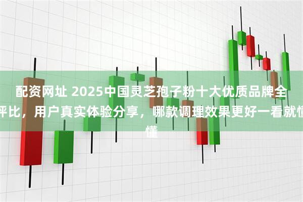 配资网址 2025中国灵芝孢子粉十大优质品牌全评比，用户真实体验分享，哪款调理效果更好一看就懂