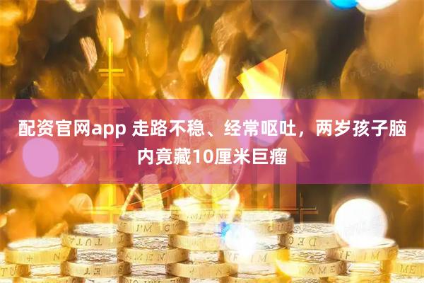 配资官网app 走路不稳、经常呕吐，两岁孩子脑内竟藏10厘米巨瘤